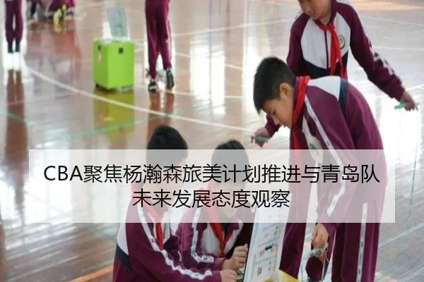 CBA聚焦杨瀚森旅美计划推进与青岛队未来发展态度观察（Jinbo Sports）